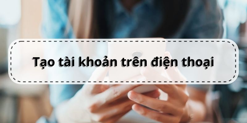 Hướng dẫn các bước tạo tài khoản trên điện thoại